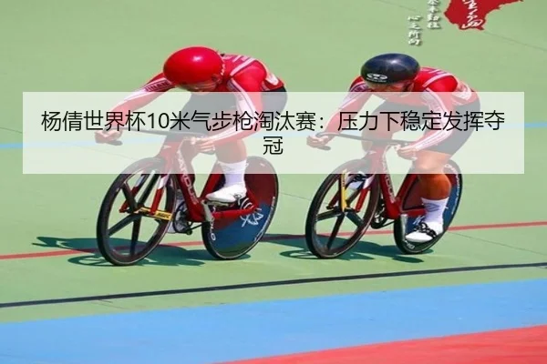 杨倩世界杯10米气步枪淘汰赛：压力下稳定发挥夺冠